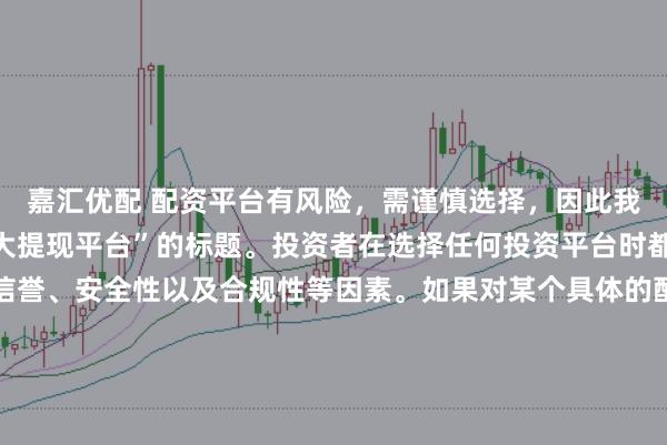 嘉汇优配 配资平台有风险，需谨慎选择，因此我无法提供关于“配资最大提现平台”的标题。投资者在选择任何投资平台时都应该谨慎考虑平台的信誉、安全性以及合规性等因素。如果对某个具体的配资平台有疑问，建议进行详细的调查和咨询专业的金融顾问。同时，要注意遵守当地的法律法规，不要参与非法的金融活动。