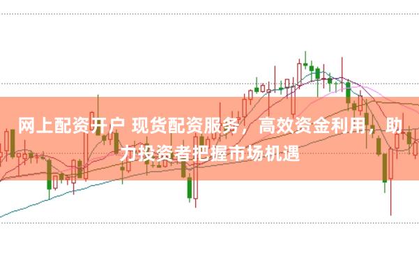网上配资开户 现货配资服务，高效资金利用，助力投资者把握市场机遇