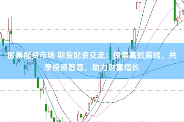 股票配资市场 期货配资交流：探索高效策略，共享投资智慧，助力财富增长