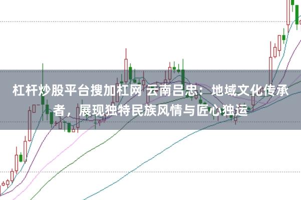 杠杆炒股平台搜加杠网 云南吕忠：地域文化传承者，展现独特民族风情与匠心独运