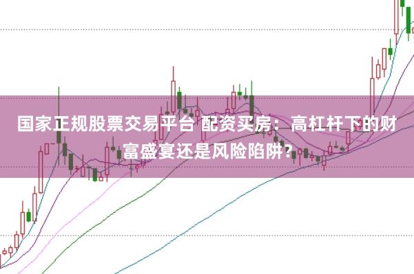 国家正规股票交易平台 配资买房：高杠杆下的财富盛宴还是风险陷阱？