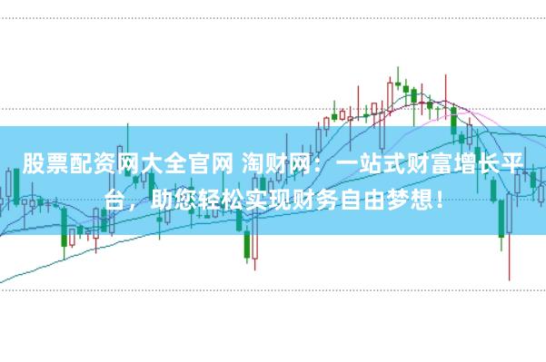 股票配资网大全官网 淘财网：一站式财富增长平台，助您轻松实现财务自由梦想！