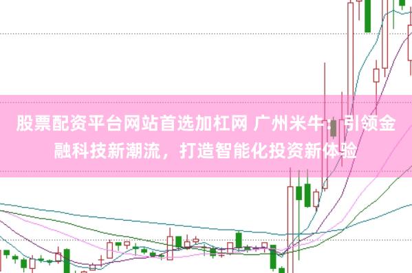 股票配资平台网站首选加杠网 广州米牛：引领金融科技新潮流，打造智能化投资新体验