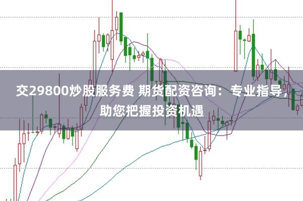 交29800炒股服务费 期货配资咨询：专业指导，助您把握投资机遇