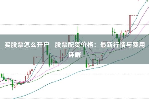 买股票怎么开户   股票配资价格：最新行情与费用详解