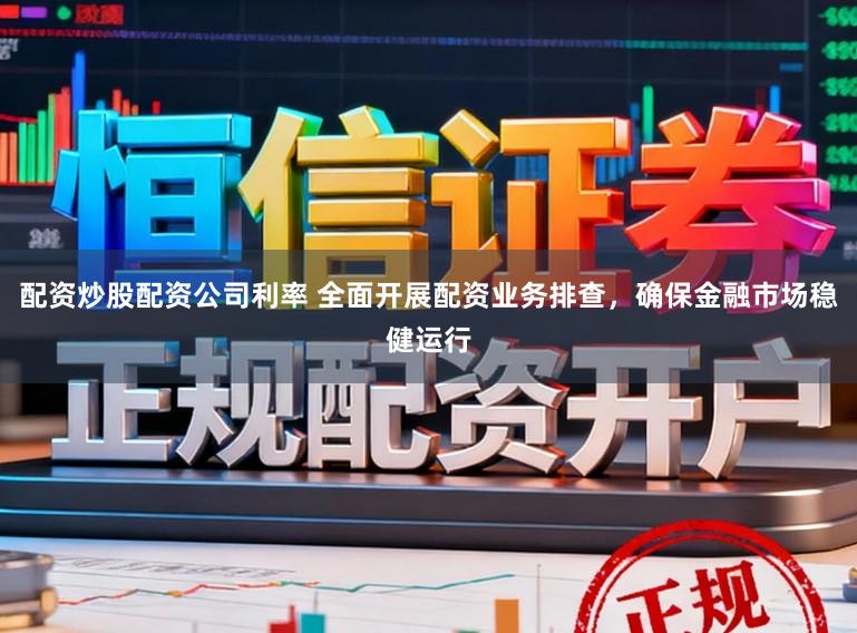 配资炒股配资公司利率 全面开展配资业务排查，确保金融市场稳健运行