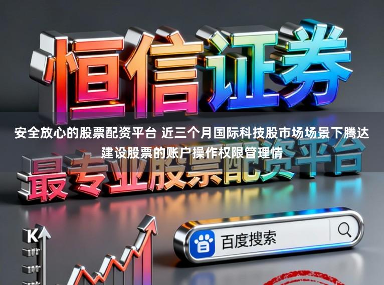 安全放心的股票配资平台 近三个月国际科技股市场场景下腾达建设股票的账户操作权限管理情