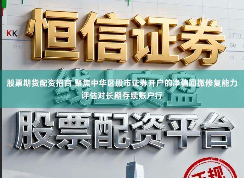股票期货配资招商 聚焦中华区股市证券开户的净值回撤修复能力评估对长期存续账户行