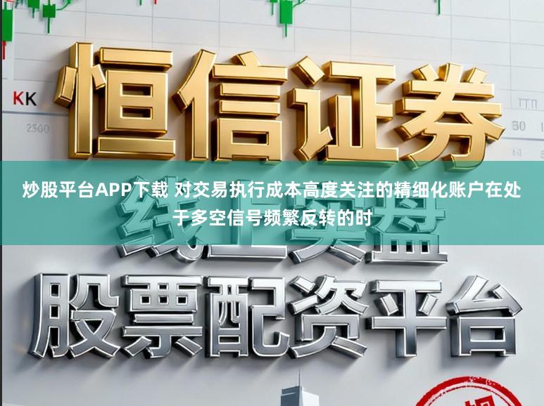 炒股平台APP下载 对交易执行成本高度关注的精细化账户在处于多空信号频繁反转的时