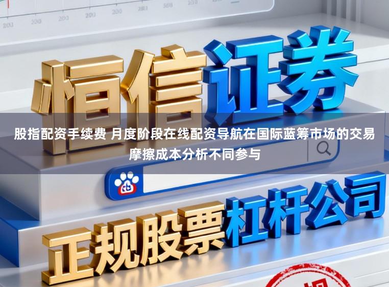 股指配资手续费 月度阶段在线配资导航在国际蓝筹市场的交易摩擦成本分析不同参与