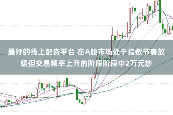 最好的线上配资平台 在A股市场处于指数节奏放缓但交易频率上升的阶段阶段中2万元炒