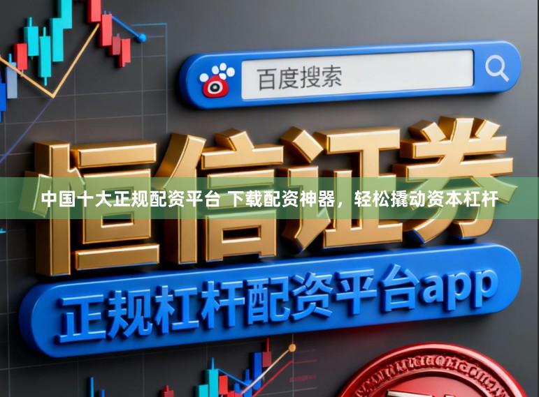 中国十大正规配资平台 下载配资神器，轻松撬动资本杠杆