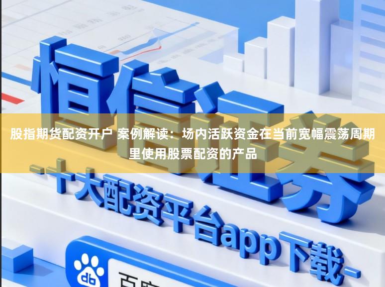 股指期货配资开户 案例解读：场内活跃资金在当前宽幅震荡周期里使用股票配资的产品