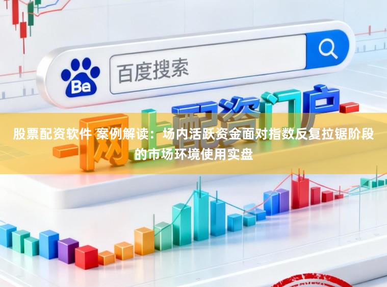 股票配资软件 案例解读：场内活跃资金面对指数反复拉锯阶段的市场环境使用实盘